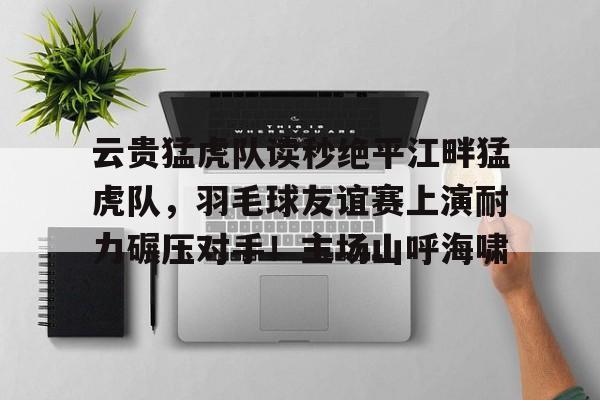 关于云贵猛虎队读秒绝平江畔猛虎队，羽毛球友谊赛上演耐力碾压对手！主场山呼海啸的信息-爱游戏