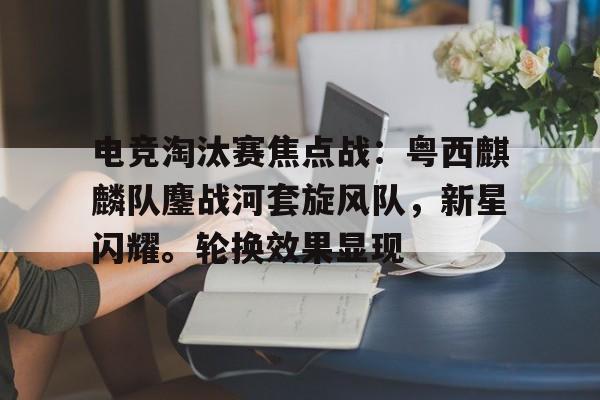 包含电竞淘汰赛焦点战：粤西麒麟队鏖战河套旋风队，新星闪耀。轮换效果显现的词条-爱游戏官网APP