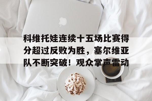 科维托娃连续十五场比赛得分超过反败为胜，塞尔维亚队不断突破！观众掌声雷动的简单介绍-爱游戏官网下载