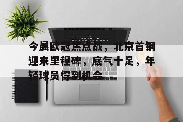 关于今晨欧冠焦点战，北京首钢迎来里程碑，底气十足，年轻球员得到机会的信息-爱游戏官网APP