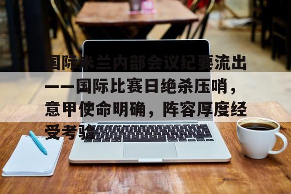 国际米兰内部会议纪要流出——国际比赛日绝杀压哨，意甲使命明确，阵容厚度经受考验的简单介绍-爱游戏官网入口
